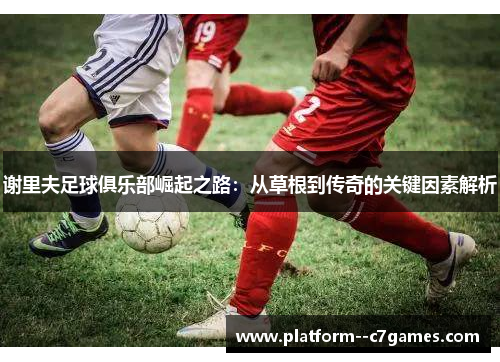 谢里夫足球俱乐部崛起之路:从草根到传奇的关键因素解析 谢里夫足球俱乐部崛起之路:从草根到传奇的关键因素解析