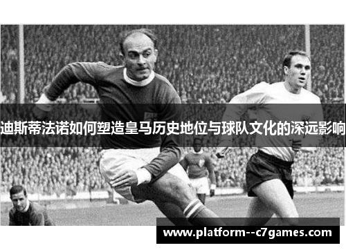 迪斯蒂法诺如何塑造皇马历史地位与球队文化的深远影响
